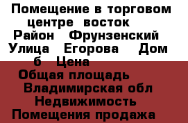 Помещение в торговом центре «восток1»  › Район ­ Фрунзенский › Улица ­ Егорова  › Дом ­ 8б › Цена ­ 4 500 000 › Общая площадь ­ 65 - Владимирская обл. Недвижимость » Помещения продажа   